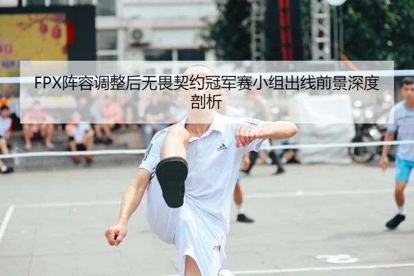FPX阵容调整后无畏契约冠军赛小组出线前景深度剖析
