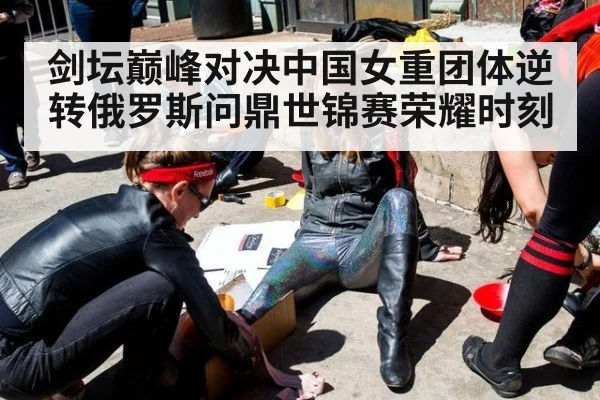 剑坛巅峰对决中国女重团体逆转俄罗斯问鼎世锦赛荣耀时刻