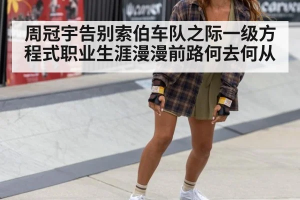 周冠宇告别索伯车队之际一级方程式职业生涯漫漫前路何去何从